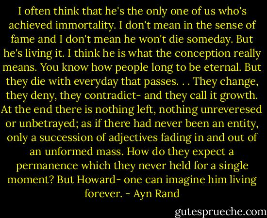I often think that he's the only one of us who's achieved immortality. I don't mean in the sense of fame and I don't mean he won't die someday. But he's living it. I think he is what the conception really means. You know how people long to be eternal. But they die with everyday that passes. . . They change, they deny, they contradict- and they call it growth. At the end there is nothing left, nothing unreveresed or unbetrayed; as if there had never been an entity, only a succession of adjectives fading in and out of an unformed mass. How do they expect a permanence which they never held for a single moment? But Howard- one can imagine him living forever. - Ayn Rand