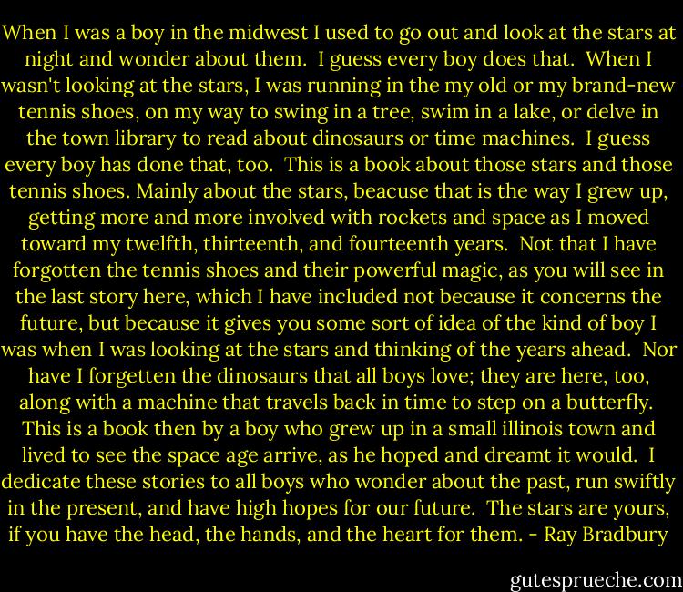 When I was a boy in the midwest I used to go out and look at the stars at night and wonder about them.<br /><br />I guess every boy does that.<br /><br />When I wasn't looking at the stars, I was running in the my old or my brand-new tennis shoes, on my way to swing in a tree, swim in a lake, or delve in the town library to read about dinosaurs or time machines.<br /><br />I guess every boy has done that, too.<br /><br />This is a book about those stars and those tennis shoes. Mainly about the stars, beacuse that is the way I grew up, getting more and more involved with rockets and space as I moved toward my twelfth, thirteenth, and fourteenth years.<br /><br />Not that I have forgotten the tennis shoes and their powerful magic, as you will see in the last story here, which I have included not because it concerns the future, but because it gives you some sort of idea of the kind of boy I was when I was looking at the stars and thinking of the years ahead.<br /><br />Nor have I forgetten the dinosaurs that all boys love; they are here, too, along with a machine that travels back in time to step on a butterfly.<br /><br />This is a book then by a boy who grew up in a small illinois town and lived to see the space age arrive, as he hoped and dreamt it would.<br /><br />I dedicate these stories to all boys who wonder about the past, run swiftly in the present, and have high hopes for our future.<br /><br />The stars are yours, if you have the head, the hands, and the heart for them. - Ray Bradbury