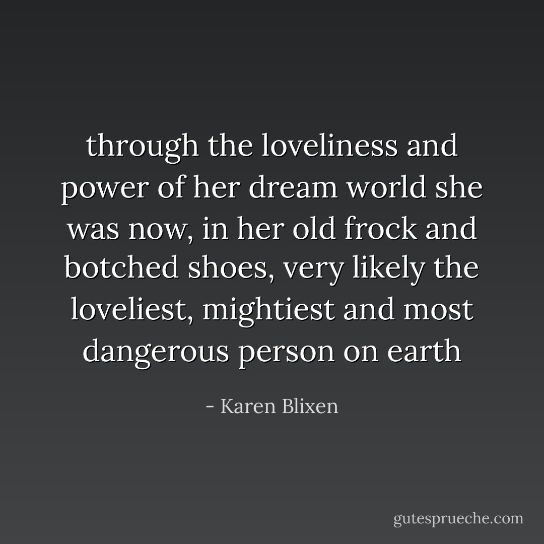 through the loveliness and power of her dream world she was now, in her old frock and botched shoes, very likely the loveliest, mightiest and most dangerous person on earth - Karen Blixen