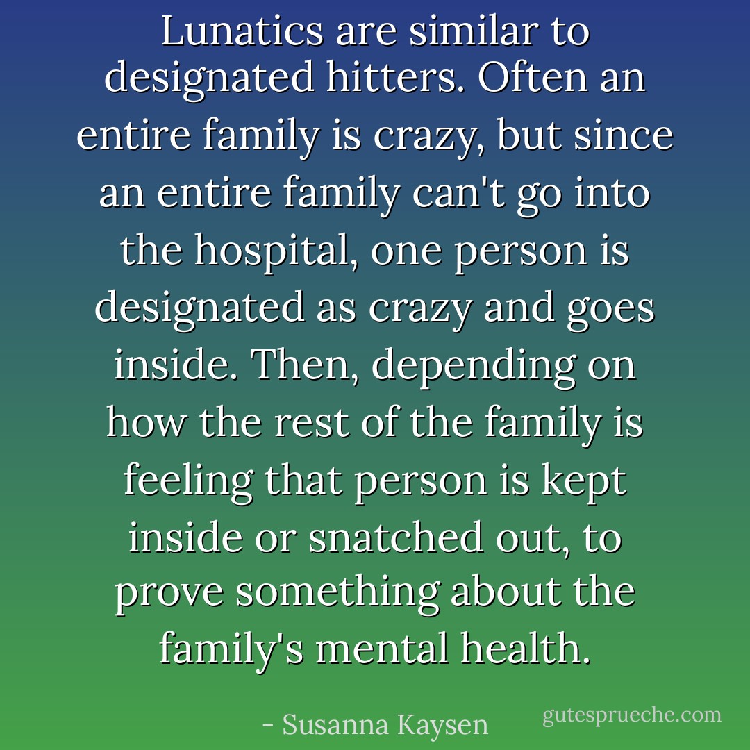 Lunatics are similar to designated hitters. Often an entire family is crazy, but since an entire family can't go into the hospital, one person is designated as crazy and goes inside. Then, depending on how the rest of the family is feeling that person is kept inside or snatched out, to prove something about the family's mental health. - Susanna Kaysen