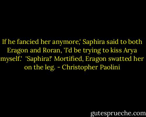 If he fancied her anymore,' Saphira said to both Eragon and Roran, 'I'd be trying to kiss Arya myself.'<br /><br />'Saphira!' Mortified, Eragon swatted her on the leg. - Christopher Paolini