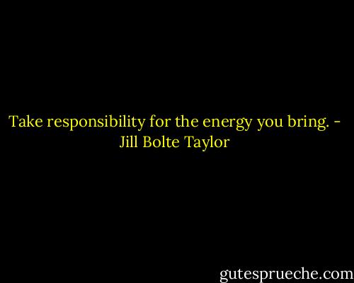 Take responsibility for the energy you bring. - Jill Bolte Taylor