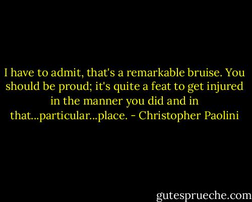 I have to admit, that's a remarkable bruise. You should be proud; it's quite a feat to get injured in the manner you did and in that...particular...place. - Christopher Paolini