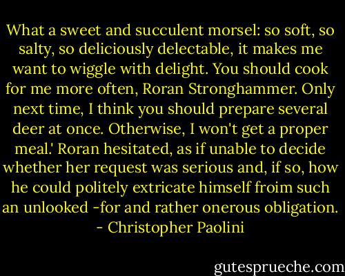 What a sweet and succulent morsel: so soft, so salty, so deliciously delectable, it makes me want to wiggle with delight. You should cook for me more often, Roran Stronghammer. Only next time, I think you should prepare several deer at once. Otherwise, I won't get a proper meal.'<br />Roran hesitated, as if unable to decide whether her request was serious and, if so, how he could politely extricate himself froim such an unlooked -for and rather onerous obligation. - Christopher Paolini
