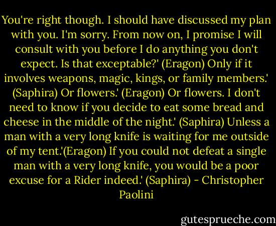 You're right though. I should have discussed my plan with you. I'm sorry. From now on, I promise I will consult with you before I do anything you don't expect. Is that exceptable?' (Eragon)<br />Only if it involves weapons, magic, kings, or family members.' (Saphira)<br />Or flowers.' (Eragon)<br />Or flowers. I don't need to know if you decide to eat some bread and cheese in the middle of the night.' (Saphira)<br />Unless a man with a very long knife is waiting for me outside of my tent.'(Eragon)<br />If you could not defeat a single man with a very long knife, you would be a poor excuse for a Rider indeed.' (Saphira) - Christopher Paolini