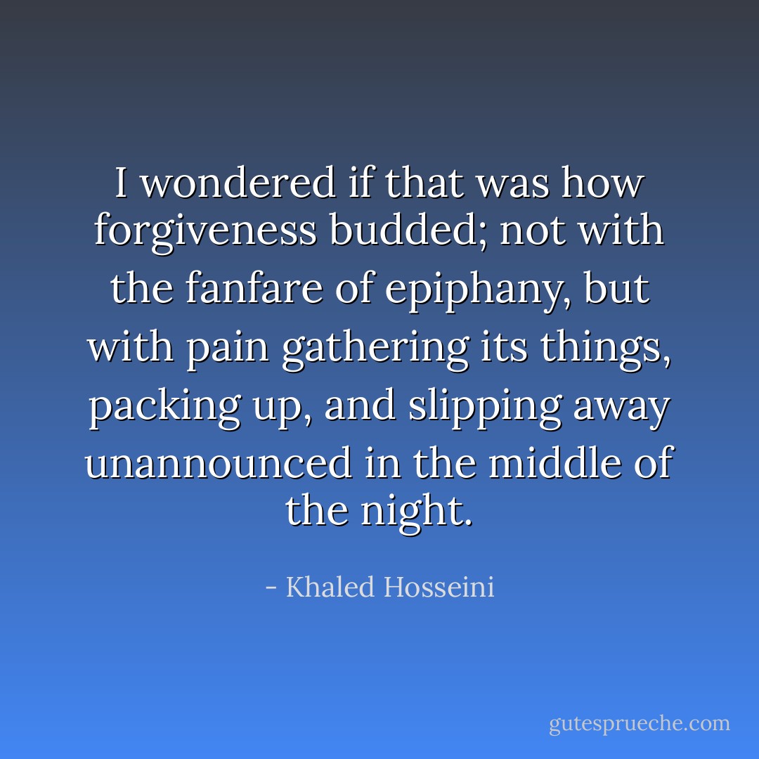 I wondered if that was how forgiveness budded; not with the fanfare of epiphany, but with pain gathering its things, packing up, and slipping away unannounced in the middle of the night. - Khaled Hosseini