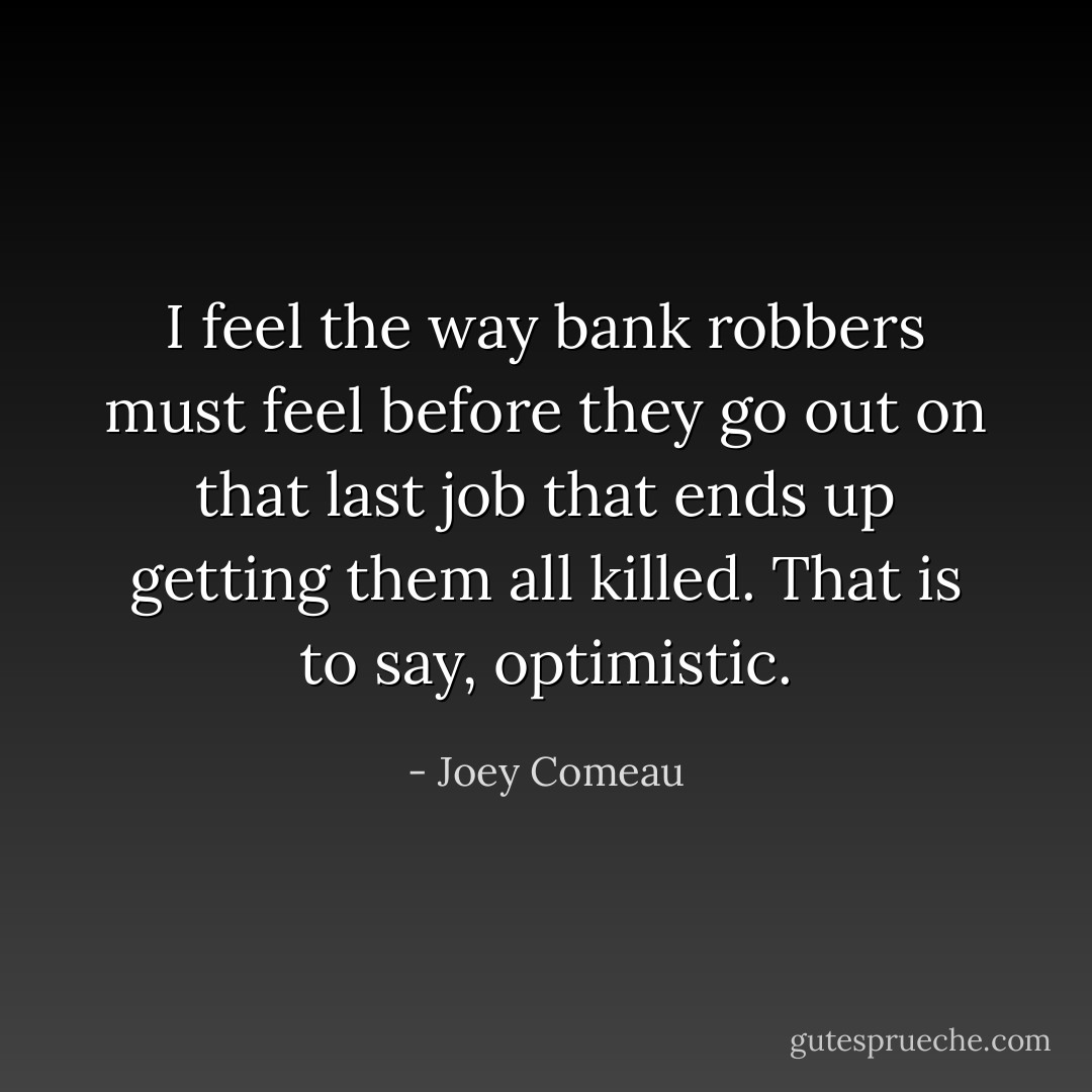 I feel the way bank robbers must feel before they go out on that last job that ends up getting them all killed. That is to say, optimistic. - Joey Comeau