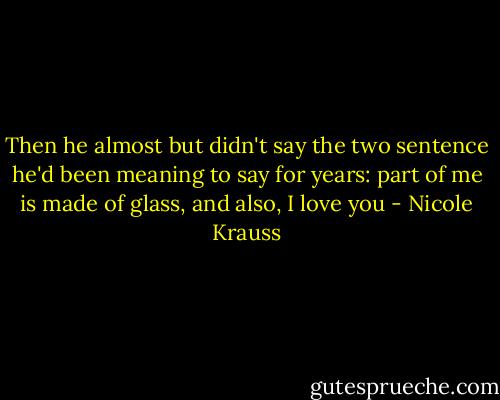Then he almost but didn't say the two sentence he'd been meaning to say for years: part of me is made of glass, and also, I love you - Nicole Krauss