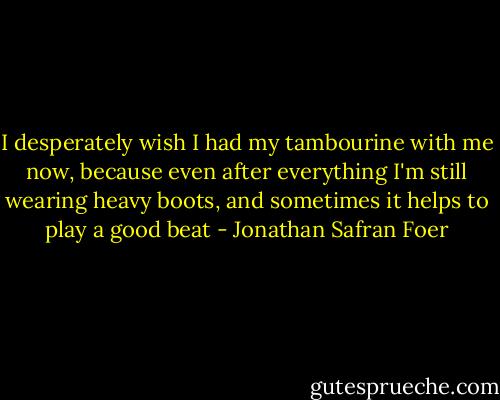 I desperately wish I had my tambourine with me now, because even after everything I'm still wearing heavy boots, and sometimes it helps to play a good beat - Jonathan Safran Foer