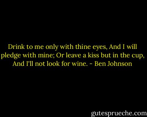 Drink to me only with thine eyes,<br />And I will pledge with mine;<br />Or leave a kiss but in the cup,<br />And I'll not look for wine. - Ben Johnson