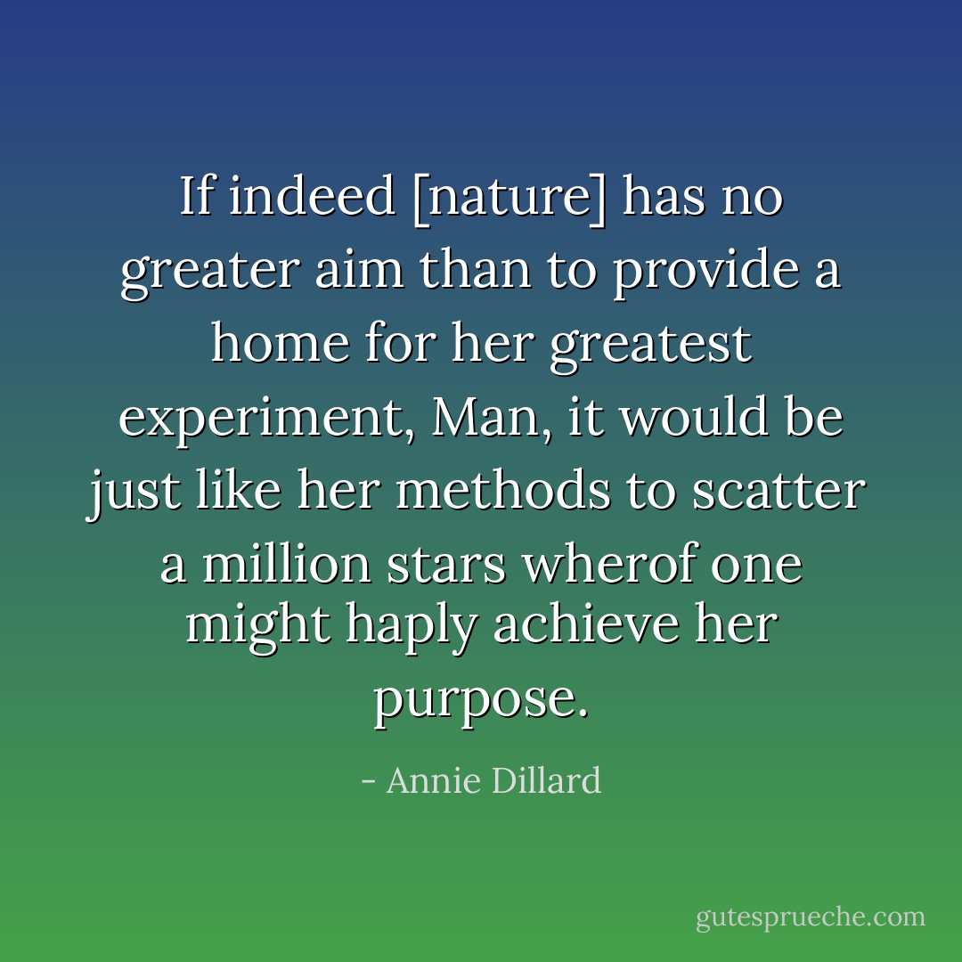 If indeed [nature] has no greater aim than to provide a home for her greatest experiment, Man, it would be just like her methods to scatter a million stars wherof one might haply achieve her purpose. - Annie Dillard