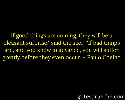 If good things are coming, they will be a pleasant surprise," said the seer. "If bad things are, and you know in advance, you will suffer greatly before they even occur. - Paulo Coelho