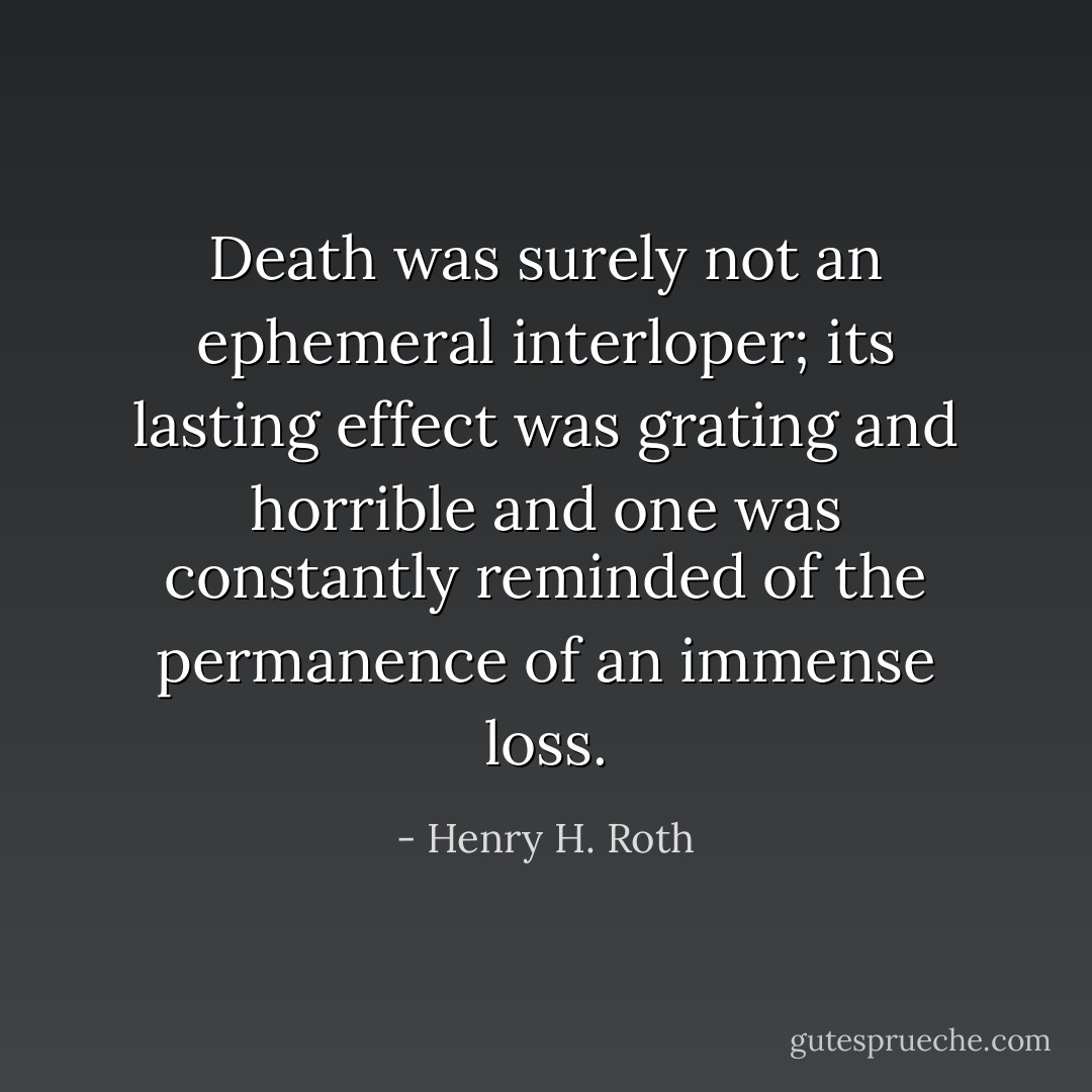 Death was surely not an ephemeral interloper; its lasting effect was grating and horrible and one was constantly reminded of the permanence of an immense loss. - Henry H. Roth