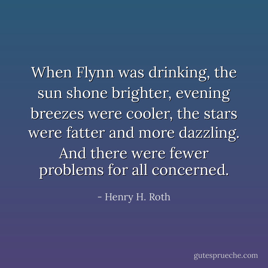 When Flynn was drinking, the sun shone brighter, evening breezes were cooler, the stars were fatter and more dazzling. And there were fewer problems for all concerned. - Henry H. Roth