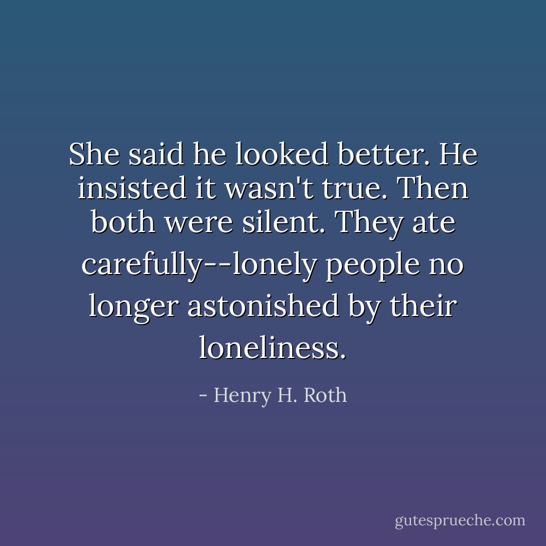 She said he looked better. He insisted it wasn't true. Then both were silent. They ate carefully--lonely people no longer astonished by their loneliness. - Henry H. Roth