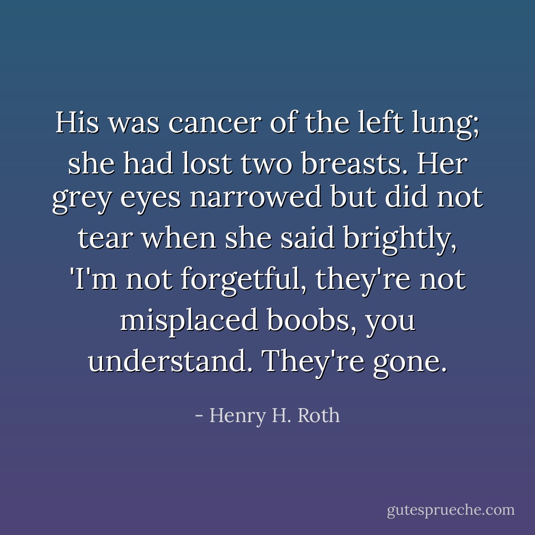His was cancer of the left lung; she had lost two breasts. Her grey eyes narrowed but did not tear when she said brightly, 'I'm not forgetful, they're not misplaced boobs, you understand. They're gone. - Henry H. Roth