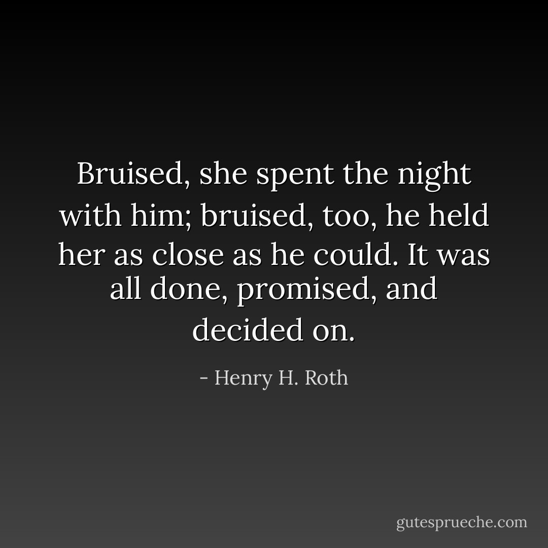 Bruised, she spent the night with him; bruised, too, he held her as close as he could. It was all done, promised, and decided on. - Henry H. Roth