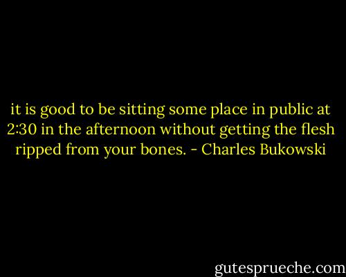 it is good to be sitting some place<br />in public at 2:30 in the afternoon<br />without getting the flesh ripped from<br />your bones. - Charles Bukowski