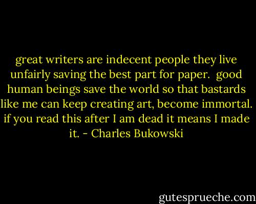 great writers are indecent people<br />they live unfairly<br />saving the best part for paper.<br /><br />good human beings save the world<br />so that bastards like me can keep creating art,<br />become immortal.<br />if you read this after I am dead<br />it means I made it. - Charles Bukowski