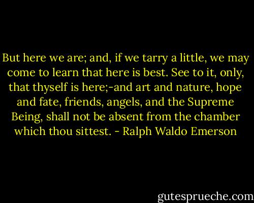 But here we are; and, if we tarry a little, we may come to learn that here is best. See to it, only, that thyself is here;-and art and nature, hope and fate, friends, angels, and the Supreme Being, shall not be absent from the chamber which thou sittest. - Ralph Waldo Emerson