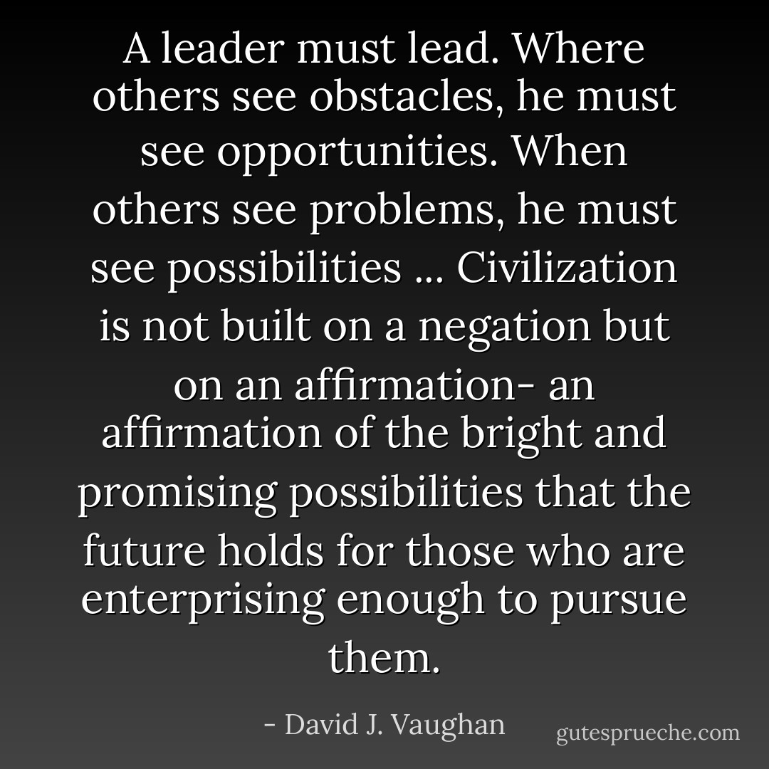 A leader must lead. Where others see obstacles, he must see opportunities. When others see problems, he must see possibilities ... Civilization is not built on a negation but on an affirmation- an affirmation of the bright and promising possibilities that the future holds for those who are enterprising enough to pursue them. - David J. Vaughan