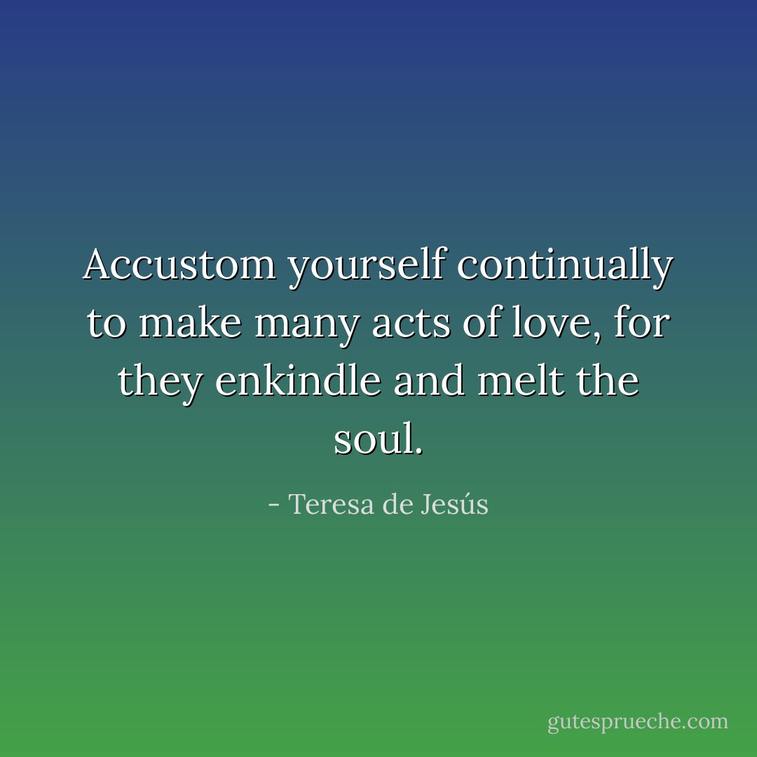 Accustom yourself continually to make many acts of love, for they enkindle and melt the soul. - Teresa de Jesús