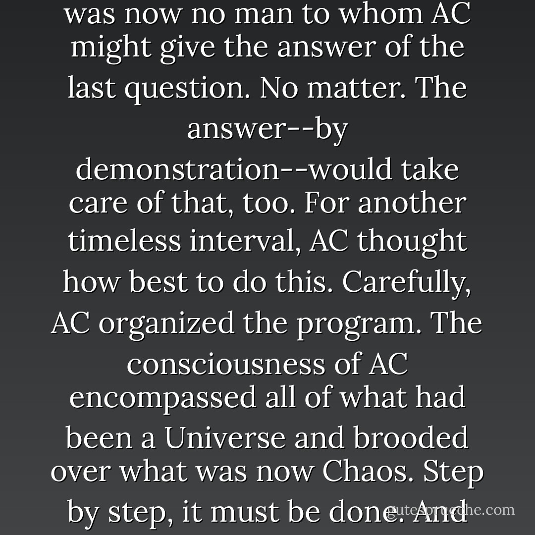 And it came to pass that AC learned how to reverse the direction of entropy. But there was now no man to whom AC might give the answer of the last question. No matter. The answer--by demonstration--would take care of that, too. For another timeless interval, AC thought how best to do this. Carefully, AC organized the program.<br />The consciousness of AC encompassed all of what had been a Universe and brooded over what was now Chaos. Step by step, it must be done.<br />And AC said, "LET THERE BE LIGHT!"<br />And there was light-- - Isaac Asimov