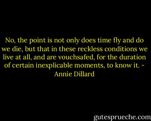 No, the point is not only does time fly and do we die, but that in these reckless conditions we live at all, and are vouchsafed, for the duration of certain inexplicable moments, to know it. - Annie Dillard