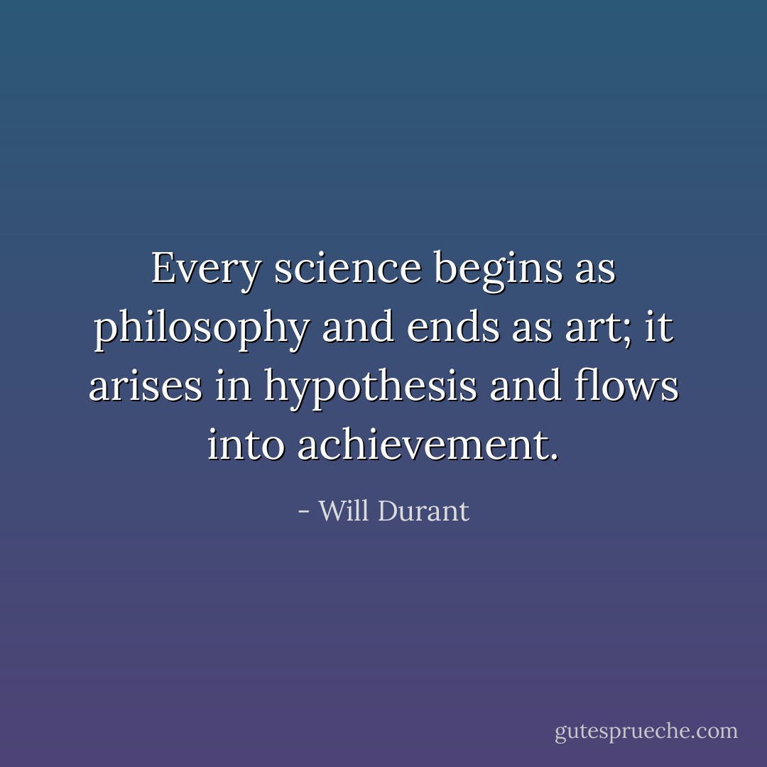 Every science begins as philosophy and ends as art; it arises in hypothesis and flows into achievement. - Will Durant