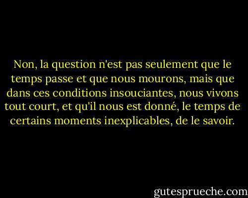 Non, la question n'est pas seulement que le temps passe et que nous mourons, mais que dans ces conditions insouciantes, nous vivons tout court, et qu'il nous est donné, le temps de certains moments inexplicables, de le savoir. - Annie Dillard