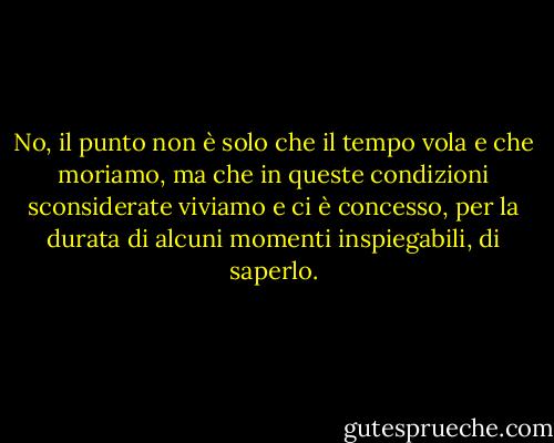 No, il punto non è solo che il tempo vola e che moriamo, ma che in queste condizioni sconsiderate viviamo e ci è concesso, per la durata di alcuni momenti inspiegabili, di saperlo. - Annie Dillard