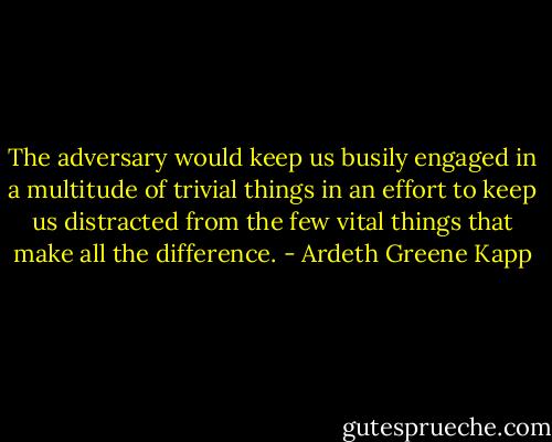 The adversary would keep us busily engaged in a multitude of trivial things in an effort to keep us distracted from the few vital things that make all the difference. - Ardeth Greene Kapp