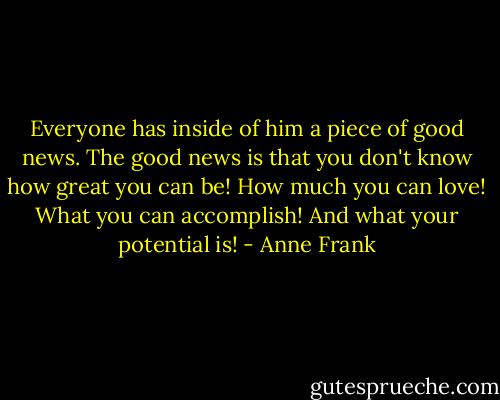 Everyone has inside of him a piece of good news. The good news is that you don't know how great you can be! How much you can love! What you can accomplish! And what your potential is! - Anne Frank