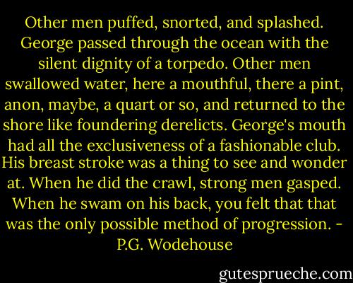 Other men puffed, snorted, and splashed. George passed through the ocean with the silent dignity of a torpedo. Other men swallowed water, here a mouthful, there a pint, anon, maybe, a quart or so, and returned to the shore like foundering derelicts. George's mouth had all the exclusiveness of a fashionable club. His breast stroke was a thing to see and wonder at. When he did the crawl, strong men gasped. When he swam on his back, you felt that that was the only possible method of progression. - P.G. Wodehouse