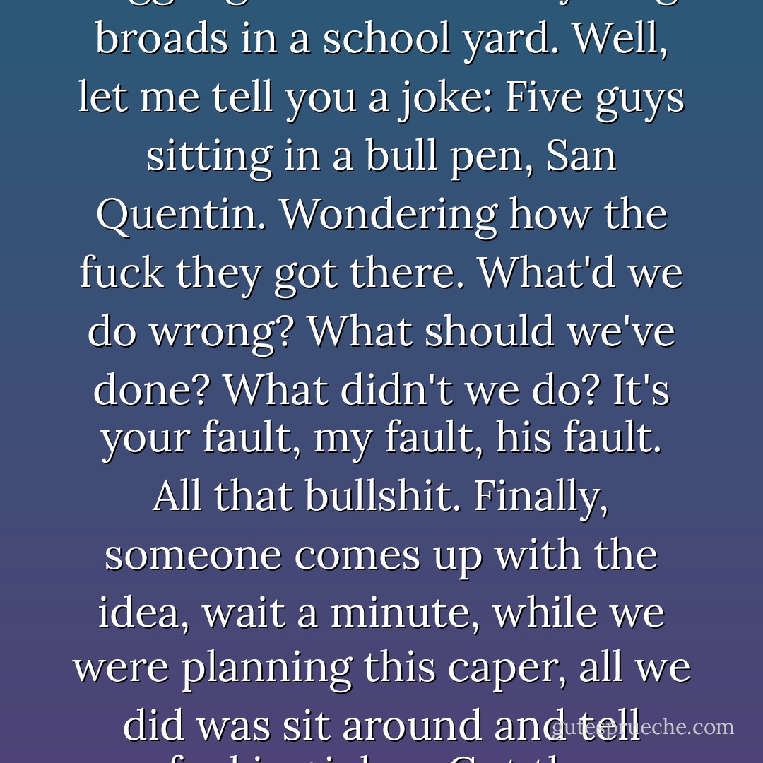 You guys like to tell jokes and giggle and kid around, huh? Giggling like a bunch of young broads in a school yard. Well, let me tell you a joke: Five guys sitting in a bull pen, San Quentin. Wondering how the fuck they got there. What'd we do wrong? What should we've done? What didn't we do? It's your fault, my fault, his fault. All that bullshit. Finally, someone comes up with the idea, wait a minute, while we were planning this caper, all we did was sit around and tell fucking jokes. Got the message? - Quentin Tarantino