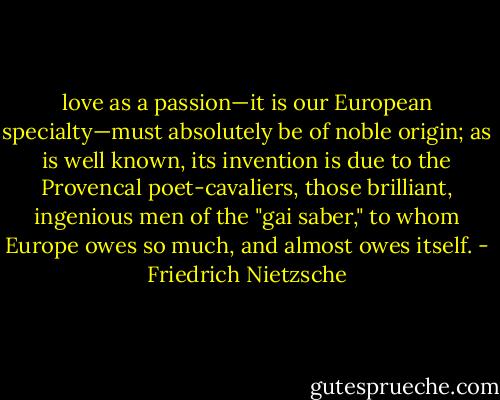 love as a passion—it is our European specialty—must absolutely be of noble origin; as is well known, its invention is due to the Provencal poet-cavaliers, those brilliant, ingenious men of the "gai saber," to whom Europe owes so much, and almost owes itself. - Friedrich Nietzsche