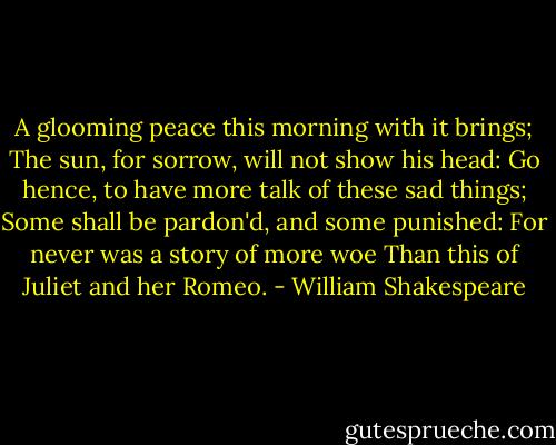 A glooming peace this morning with it brings;<br />The sun, for sorrow, will not show his head:<br />Go hence, to have more talk of these sad things;<br />Some shall be pardon'd, and some punished:<br />For never was a story of more woe<br />Than this of Juliet and her Romeo. - William Shakespeare