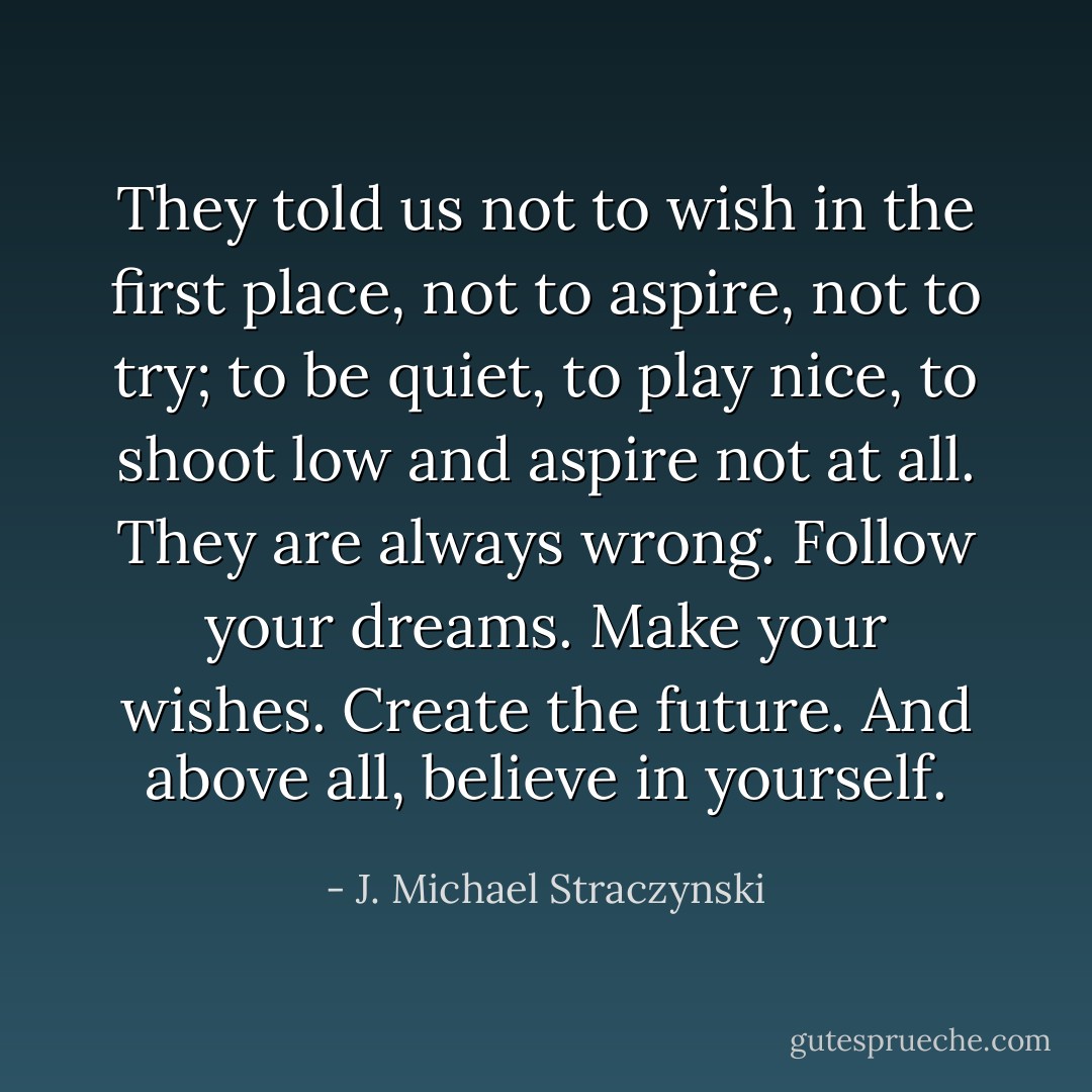They told us not to wish in the first place, not to aspire, not to try; to be quiet, to play nice, to shoot low and aspire not at all. They are always wrong. Follow your dreams. Make your wishes. Create the future. And above all, believe in yourself. - J. Michael Straczynski