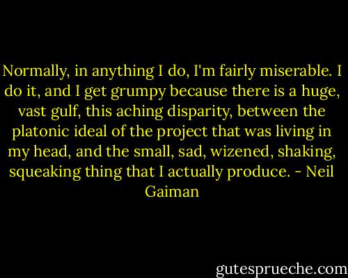Normally, in anything I do, I'm fairly miserable. I do it, and I get grumpy because there is a huge, vast gulf, this aching disparity, between the platonic ideal of the project that was living in my head, and the small, sad, wizened, shaking, squeaking thing that I actually produce. - Neil Gaiman