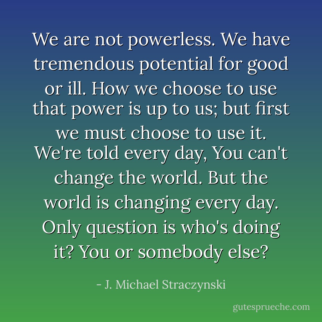 We are not powerless. We have tremendous potential for good or ill. How we choose to use that power is up to us; but first we must choose to use it. We're told every day, You can't change the world. But the world is changing every day. Only question is who's doing it? You or somebody else? - J. Michael Straczynski