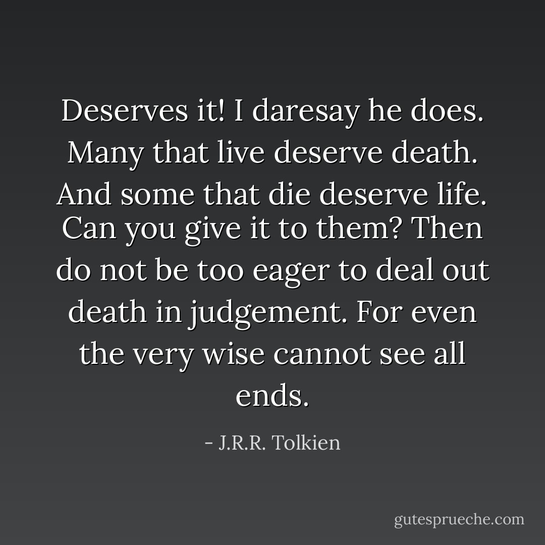 Deserves it! I daresay he does. Many that live deserve death. And some that die deserve life. Can you give it to them? Then do not be too eager to deal out death in judgement. For even the very wise cannot see all ends. - J.R.R. Tolkien