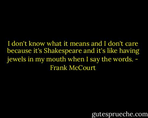 I don't know what it means and I don't care because it's Shakespeare and it's like having jewels in my mouth when I say the words. - Frank McCourt