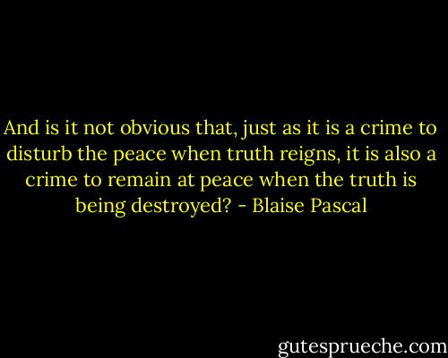 And is it not obvious that, just as it is a crime to disturb the peace when truth reigns, it is also a crime to remain at peace when the truth is being destroyed? - Blaise Pascal