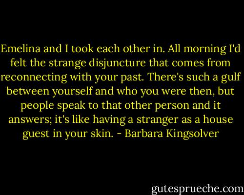 Emelina and I took each other in. All morning I'd felt the strange disjuncture that comes from reconnecting with your past. There's such a gulf between yourself and who you were then, but people speak to that other person and it answers; it's like having a stranger as a house guest in your skin. - Barbara Kingsolver
