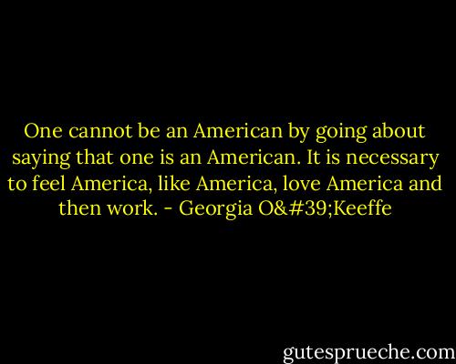 One cannot be an American by going about saying that one is an American. It is necessary to feel America, like America, love America and then work. - Georgia O'Keeffe