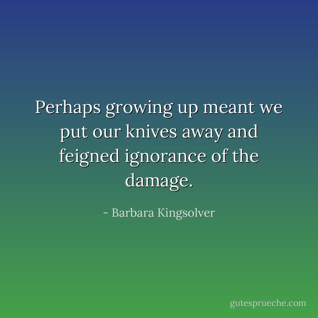 Perhaps growing up meant we put our knives away and feigned ignorance of the damage. - Barbara Kingsolver