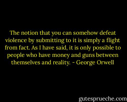 The notion that you can somehow defeat violence by submitting to it is simply a flight from fact. As I have said, it is only possible to people who have money and guns between themselves and reality. - George Orwell