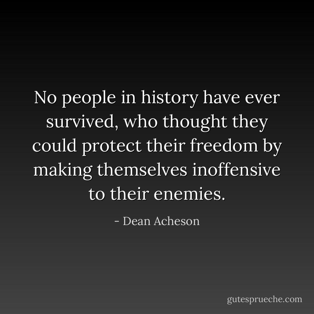 No people in history have ever survived, who thought they could protect their freedom by making themselves inoffensive to their enemies. - Dean Acheson