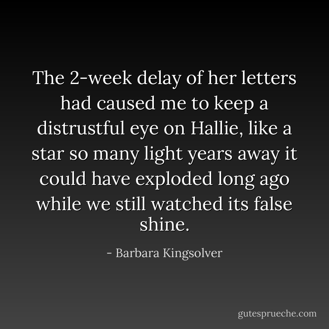 The 2-week delay of her letters had caused me to keep a distrustful eye on Hallie, like a star so many light years away it could have exploded long ago while we still watched its false shine. - Barbara Kingsolver