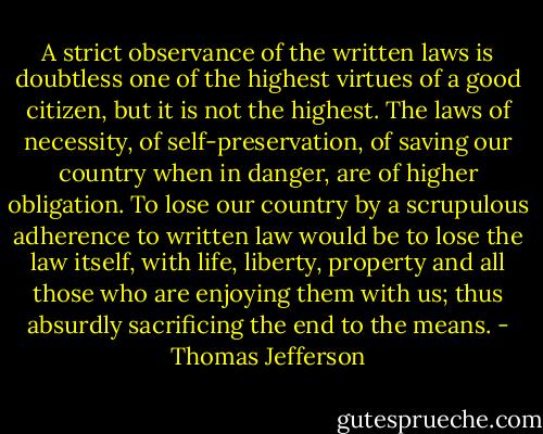 A strict observance of the written laws is doubtless one of the highest virtues of a good citizen, but it is not the highest. The laws of necessity, of self-preservation, of saving our country when in danger, are of higher obligation. To lose our country by a scrupulous adherence to written law would be to lose the law itself, with life, liberty, property and all those who are enjoying them with us; thus absurdly sacrificing the end to the means. - Thomas Jefferson